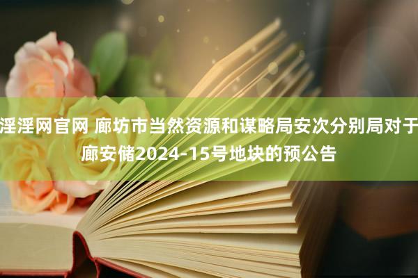 淫淫网官网 廊坊市当然资源和谋略局安次分别局对于廊安储2024-15号地块的预公告