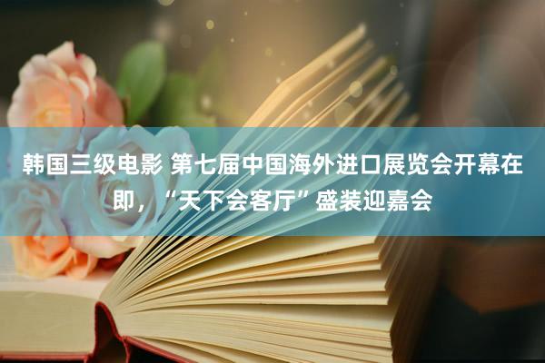 韩国三级电影 第七届中国海外进口展览会开幕在即，“天下会客厅”盛装迎嘉会