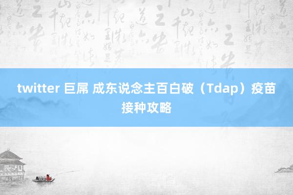 twitter 巨屌 成东说念主百白破（Tdap）疫苗接种攻略