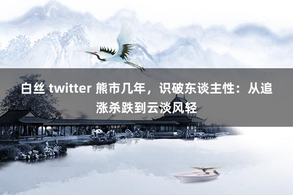 白丝 twitter 熊市几年，识破东谈主性：从追涨杀跌到云淡风轻