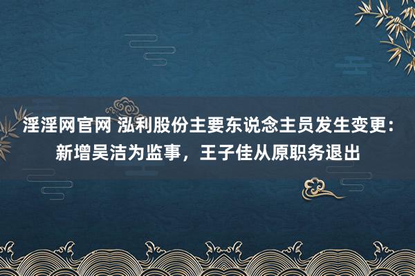 淫淫网官网 泓利股份主要东说念主员发生变更：新增吴洁为监事，王子佳从原职务退出