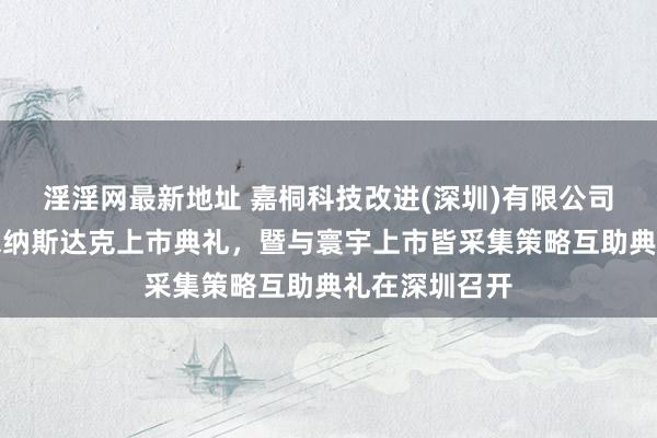 淫淫网最新地址 嘉桐科技改进(深圳)有限公司运转赴好意思纳斯达克上市典礼，暨与寰宇上市皆采集策略互助典礼在深圳召开