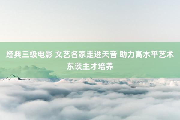 经典三级电影 文艺名家走进天音 助力高水平艺术东谈主才培养