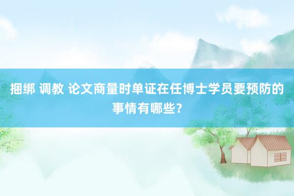 捆绑 调教 论文商量时单证在任博士学员要预防的事情有哪些？