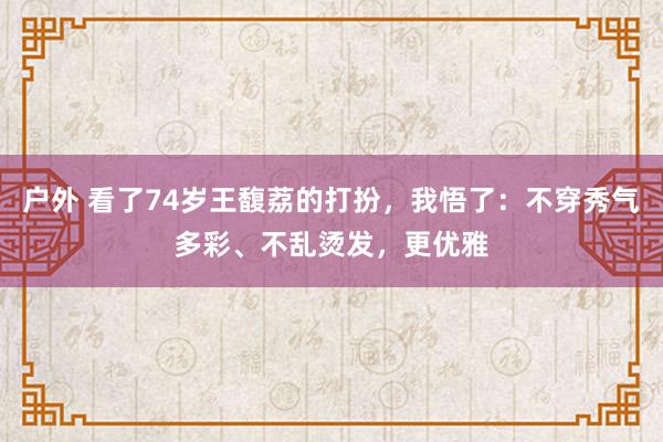 户外 看了74岁王馥荔的打扮，我悟了：不穿秀气多彩、不乱烫发，更优雅