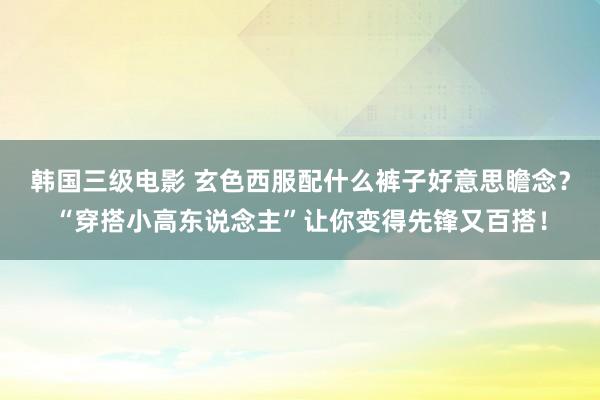 韩国三级电影 玄色西服配什么裤子好意思瞻念？“穿搭小高东说念主”让你变得先锋又百搭！