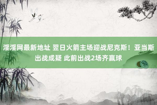 淫淫网最新地址 翌日火箭主场迎战尼克斯！亚当斯出战成疑 此前出战2场齐赢球