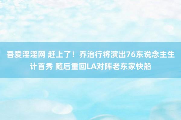 吾爱淫淫网 赶上了！乔治行将演出76东说念主生计首秀 随后重回LA对阵老东家快船