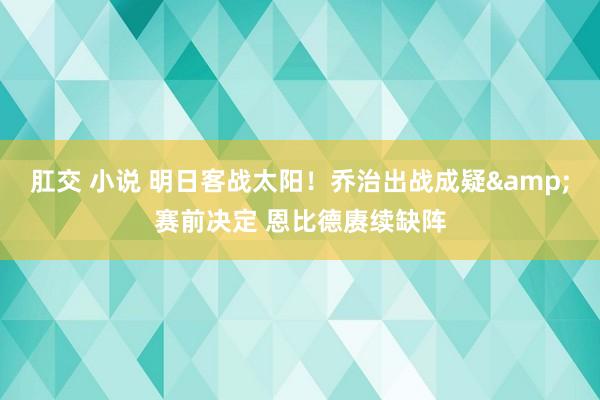 肛交 小说 明日客战太阳！乔治出战成疑&赛前决定 恩比德赓续缺阵