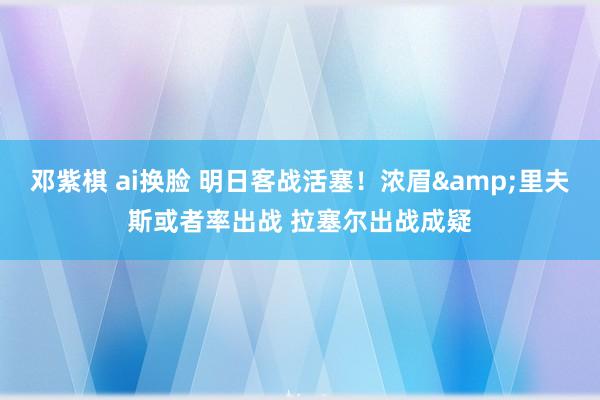 邓紫棋 ai换脸 明日客战活塞！浓眉&里夫斯或者率出战 拉塞尔出战成疑