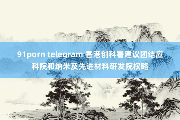 91porn telegram 香港创科署建议团结应科院和纳米及先进材料研发院权略