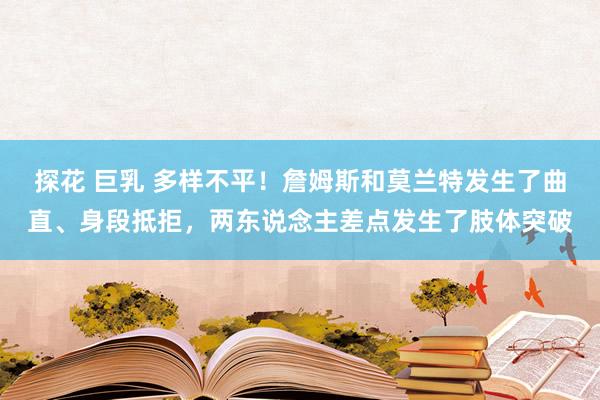 探花 巨乳 多样不平！詹姆斯和莫兰特发生了曲直、身段抵拒，两东说念主差点发生了肢体突破