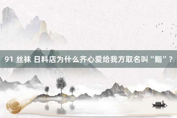 91 丝袜 日料店为什么齐心爱给我方取名叫“鮨”？