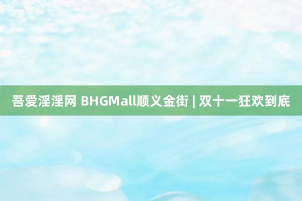 吾爱淫淫网 BHGMall顺义金街 | 双十一狂欢到底