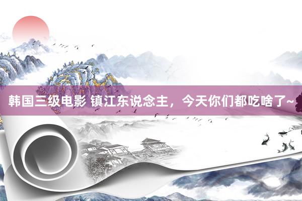 韩国三级电影 镇江东说念主，今天你们都吃啥了~