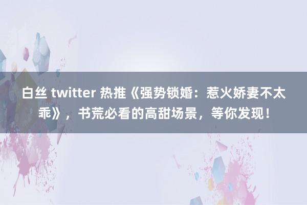 白丝 twitter 热推《强势锁婚：惹火娇妻不太乖》，书荒必看的高甜场景，等你发现！