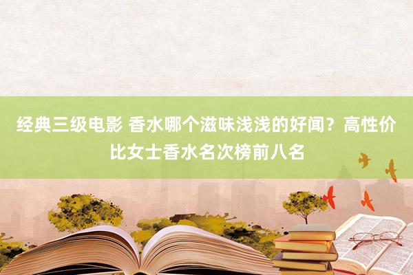 经典三级电影 香水哪个滋味浅浅的好闻？高性价比女士香水名次榜前八名