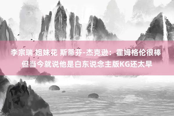 李宗瑞 姐妹花 斯蒂芬-杰克逊：霍姆格伦很棒 但当今就说他是白东说念主版KG还太早