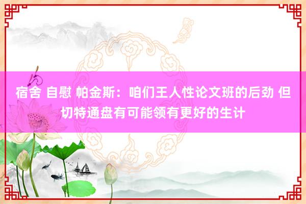 宿舍 自慰 帕金斯：咱们王人性论文班的后劲 但切特通盘有可能领有更好的生计