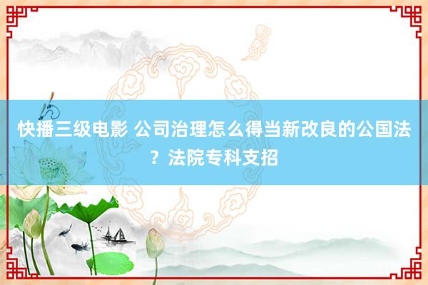 快播三级电影 公司治理怎么得当新改良的公国法？法院专科支招