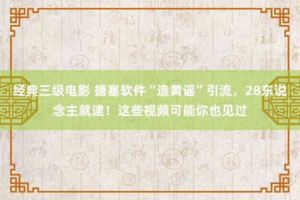 经典三级电影 搪塞软件“造黄谣”引流，28东说念主就逮！这些视频可能你也见过