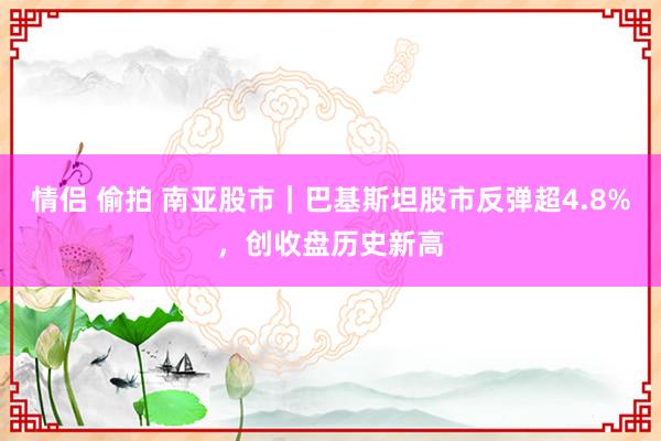 情侣 偷拍 南亚股市｜巴基斯坦股市反弹超4.8%，创收盘历史新高