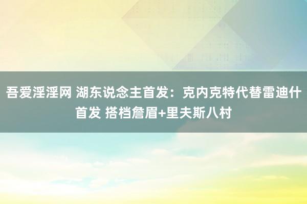 吾爱淫淫网 湖东说念主首发：克内克特代替雷迪什首发 搭档詹眉+里夫斯八村