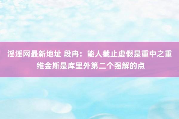 淫淫网最新地址 段冉：能人截止虚假是重中之重 维金斯是库里外第二个强解的点