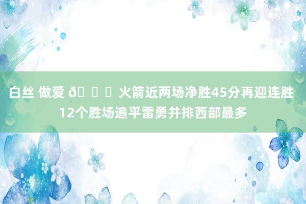 白丝 做爱 🚀火箭近两场净胜45分再迎连胜 12个胜场追平雷勇并排西部最多