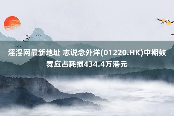 淫淫网最新地址 志说念外洋(01220.HK)中期鼓舞应占耗损434.4万港元