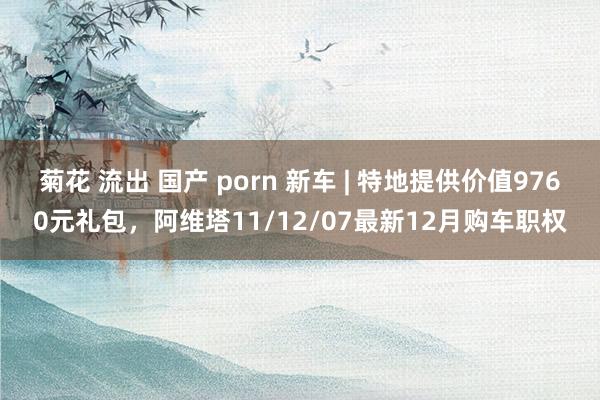 菊花 流出 国产 porn 新车 | 特地提供价值9760元礼包，阿维塔11/12/07最新12月购车职权