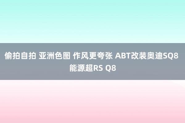 偷拍自拍 亚洲色图 作风更夸张 ABT改装奥迪SQ8 能源超RS Q8