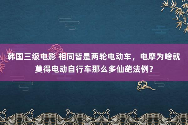 韩国三级电影 相同皆是两轮电动车，电摩为啥就莫得电动自行车那么多仙葩法例？