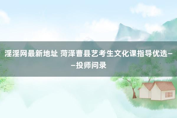 淫淫网最新地址 菏泽曹县艺考生文化课指导优选——投师问录