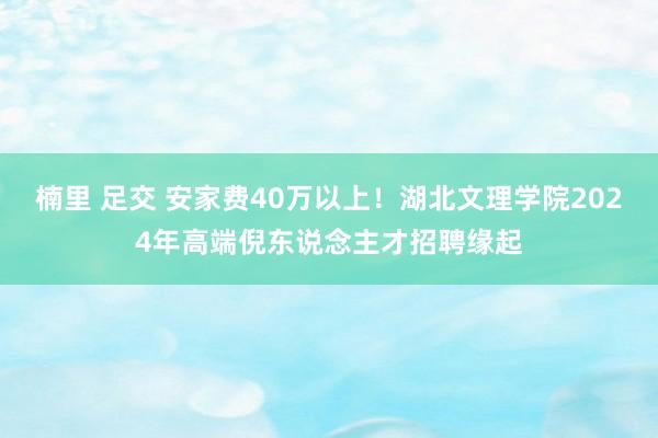 楠里 足交 安家费40万以上！湖北文理学院2024年高端倪东说念主才招聘缘起