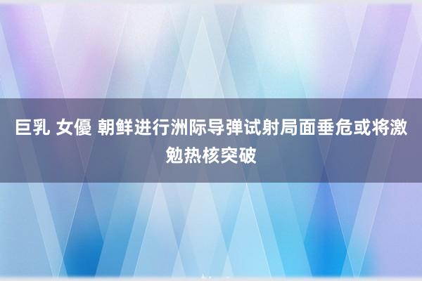 巨乳 女優 朝鲜进行洲际导弹试射局面垂危或将激勉热核突破