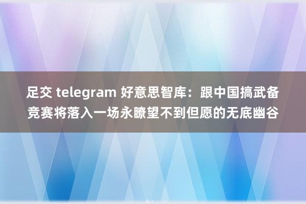 足交 telegram 好意思智库：跟中国搞武备竞赛将落入一场永瞭望不到但愿的无底幽谷