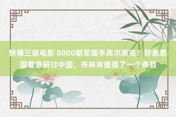 快播三级电影 8000朝军插手库尔斯克？好意思国着急研讨中国，布林肯提倡了一个条目