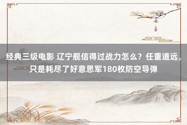 经典三级电影 辽宁舰信得过战力怎么？任重道远，只是耗尽了好意思军180枚防空导弹