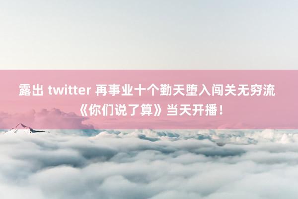 露出 twitter 再事业十个勤天堕入闯关无穷流 《你们说了算》当天开播！