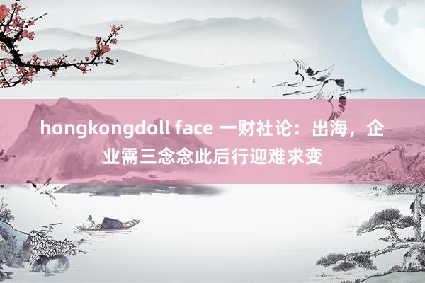 hongkongdoll face 一财社论：出海，企业需三念念此后行迎难求变