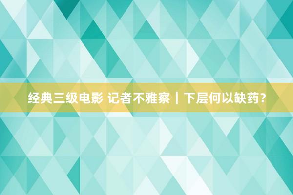 经典三级电影 记者不雅察｜下层何以缺药？