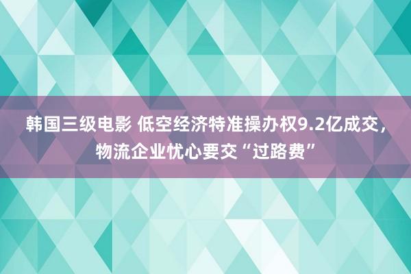 韩国三级电影 低空经济特准操办权9.2亿成交，物流企业忧心要交“过路费”