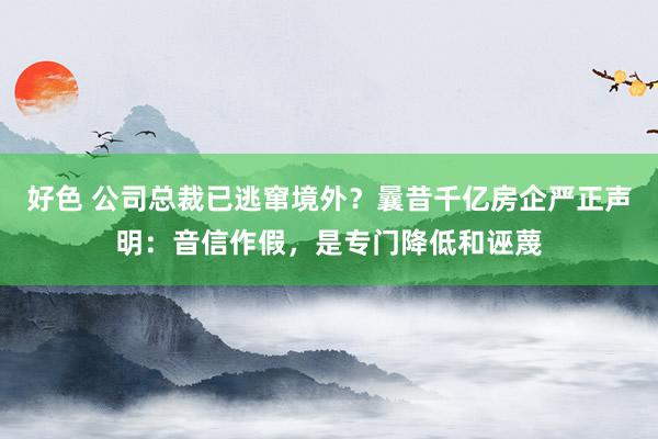 好色 公司总裁已逃窜境外？曩昔千亿房企严正声明：音信作假，是专门降低和诬蔑