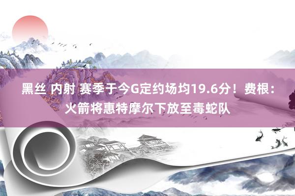 黑丝 内射 赛季于今G定约场均19.6分！费根：火箭将惠特摩尔下放至毒蛇队