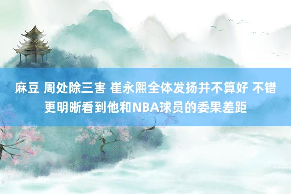 麻豆 周处除三害 崔永熙全体发扬并不算好 不错更明晰看到他和NBA球员的委果差距