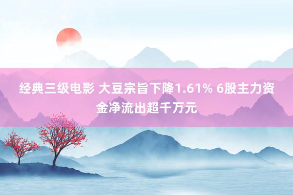 经典三级电影 大豆宗旨下降1.61% 6股主力资金净流出超千万元