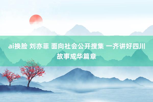 ai换脸 刘亦菲 面向社会公开搜集 一齐讲好四川故事成华篇章