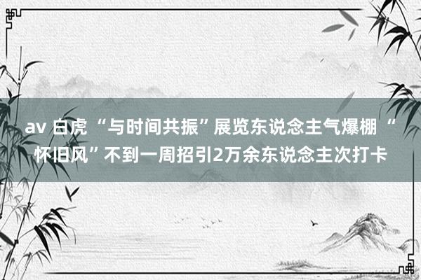 av 白虎 “与时间共振”展览东说念主气爆棚 “怀旧风”不到一周招引2万余东说念主次打卡