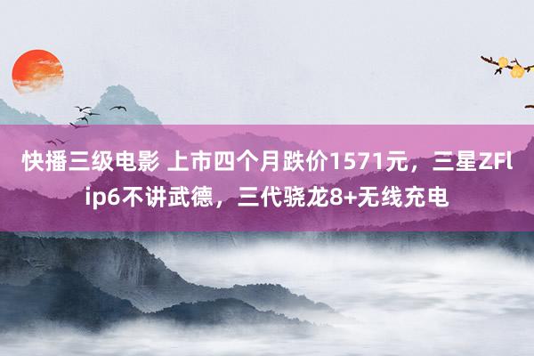 快播三级电影 上市四个月跌价1571元，三星ZFlip6不讲武德，三代骁龙8+无线充电